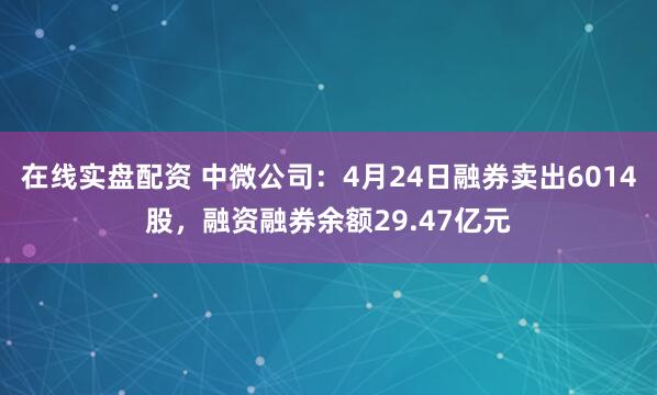 在线实盘配资 中微公司：4月24日融券卖出6014股，融资融券余额29.47亿元