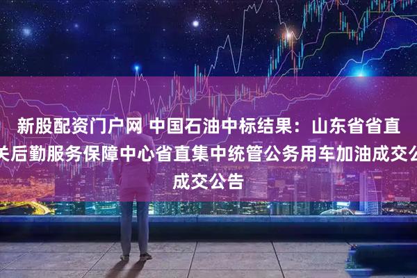 新股配资门户网 中国石油中标结果：山东省省直机关后勤服务保障中心省直集中统管公务用车加油成交公告