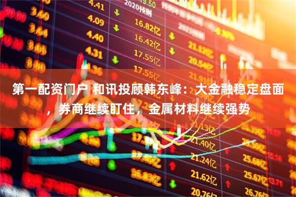 第一配资门户 和讯投顾韩东峰：大金融稳定盘面，券商继续盯住，金属材料继续强势