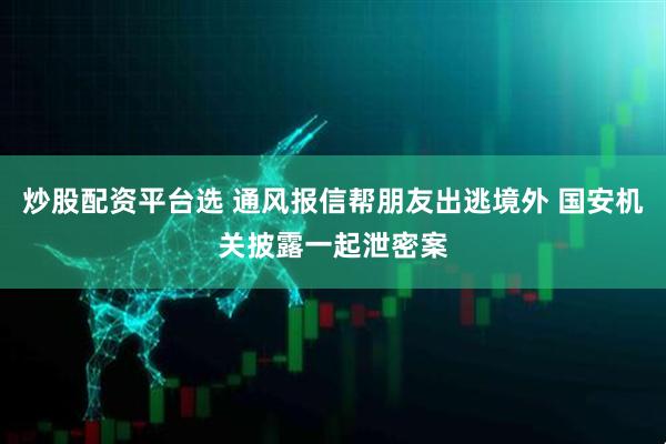 炒股配资平台选 通风报信帮朋友出逃境外 国安机关披露一起泄密案
