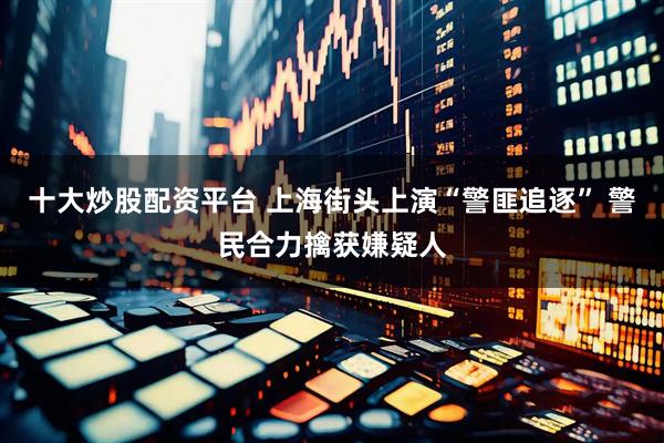 十大炒股配资平台 上海街头上演“警匪追逐” 警民合力擒获嫌疑人