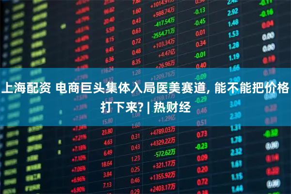 上海配资 电商巨头集体入局医美赛道, 能不能把价格打下来? | 热财经