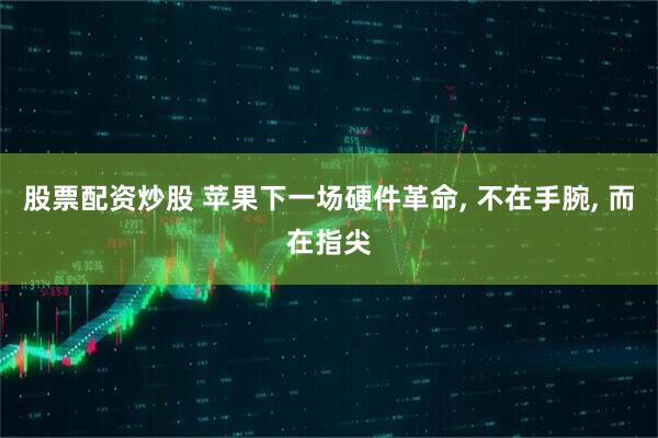 股票配资炒股 苹果下一场硬件革命, 不在手腕, 而在指尖