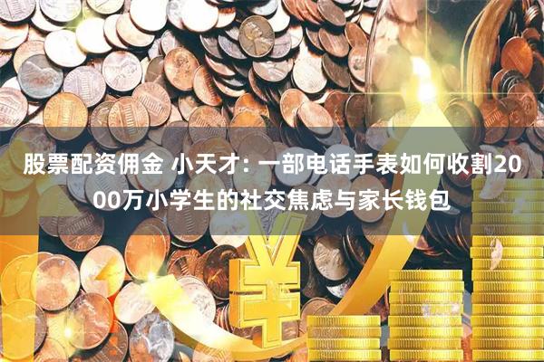股票配资佣金 小天才: 一部电话手表如何收割2000万小学生的社交焦虑与家长钱包