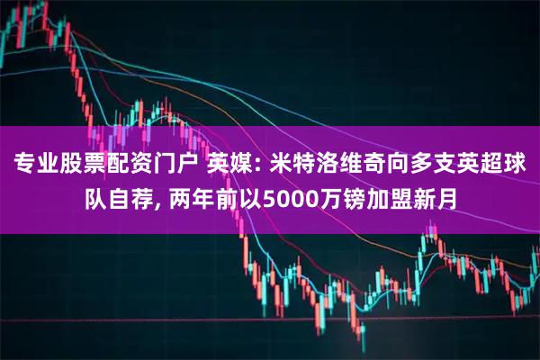 专业股票配资门户 英媒: 米特洛维奇向多支英超球队自荐, 两年前以5000万镑加盟新月