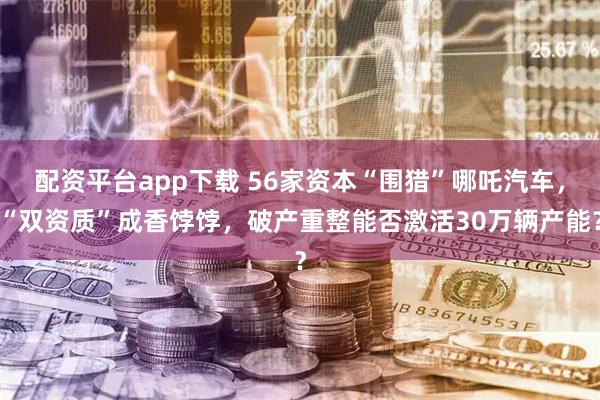 配资平台app下载 56家资本“围猎”哪吒汽车，“双资质”成香饽饽，破产重整能否激活30万辆产能？