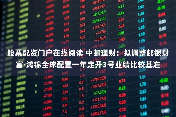 股票配资门户在线阅读 中邮理财：拟调整邮银财富·鸿锦全球配置一年定开3号业绩比较基准