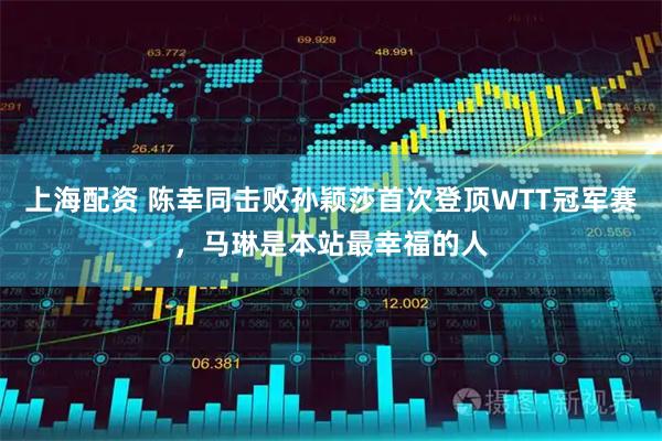 上海配资 陈幸同击败孙颖莎首次登顶WTT冠军赛，马琳是本站最幸福的人