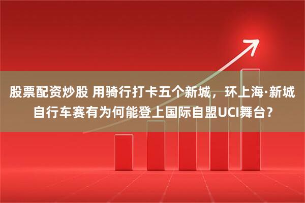 股票配资炒股 用骑行打卡五个新城，环上海·新城自行车赛有为何能登上国际自盟UCI舞台？