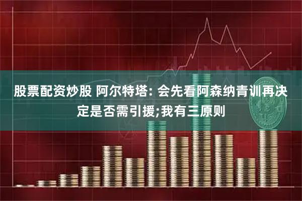 股票配资炒股 阿尔特塔: 会先看阿森纳青训再决定是否需引援;我有三原则