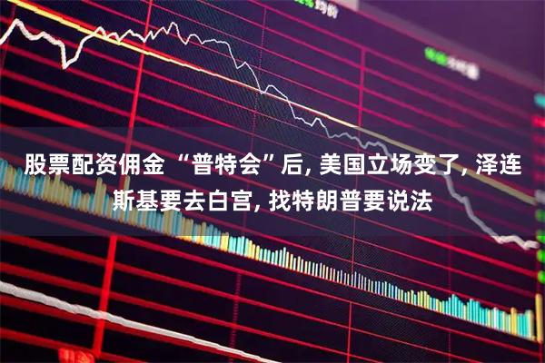 股票配资佣金 “普特会”后, 美国立场变了, 泽连斯基要去白宫, 找特朗普要说法