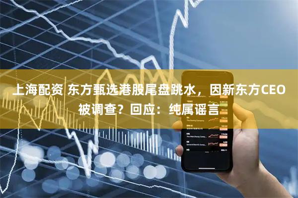 上海配资 东方甄选港股尾盘跳水，因新东方CEO被调查？回应：纯属谣言