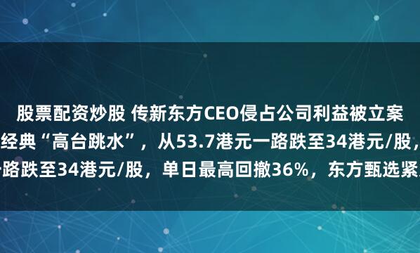 股票配资炒股 传新东方CEO侵占公司利益被立案调查，东方甄选上演经典“高台跳水”，从53.7港元一路跌至34港元/股，单日最高回撤36%，东方甄选紧急回应