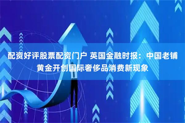 配资好评股票配资门户 英国金融时报：中国老铺黄金开创国际奢侈品消费新现象