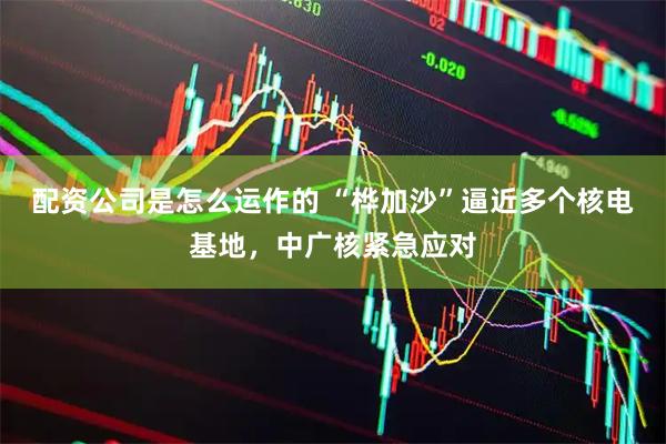 配资公司是怎么运作的 “桦加沙”逼近多个核电基地，中广核紧急应对