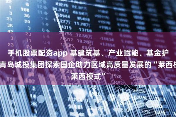 手机股票配资app 基建筑基、产业赋能、基金护航:青岛城投集团探索国企助力区域高质量发展的“莱西模式”