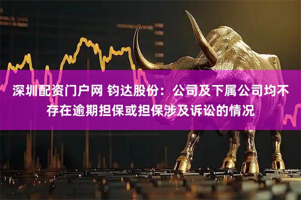 深圳配资门户网 钧达股份：公司及下属公司均不存在逾期担保或担保涉及诉讼的情况