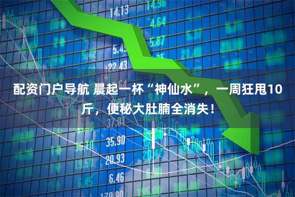 配资门户导航 晨起一杯“神仙水”，一周狂甩10斤，便秘大肚腩全消失！