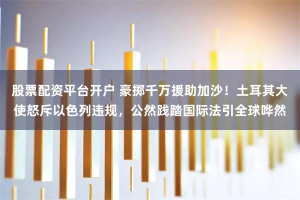 股票配资平台开户 豪掷千万援助加沙！土耳其大使怒斥以色列违规，公然践踏国际法引全球哗然