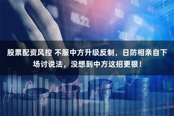 股票配资风控 不服中方升级反制，日防相亲自下场讨说法，没想到中方这招更狠！