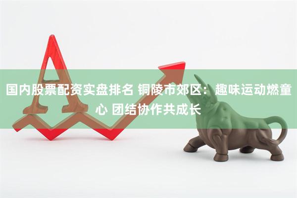 国内股票配资实盘排名 铜陵市郊区：趣味运动燃童心 团结协作共成长