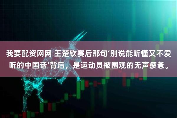 我要配资网网 王楚钦赛后那句‘别说能听懂又不爱听的中国话’背后，是运动员被围观的无声疲惫。