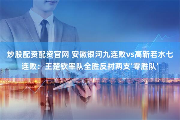 炒股配资配资官网 安徽银河九连败vs高新若水七连败：王楚钦率队全胜反衬两支‘零胜队’