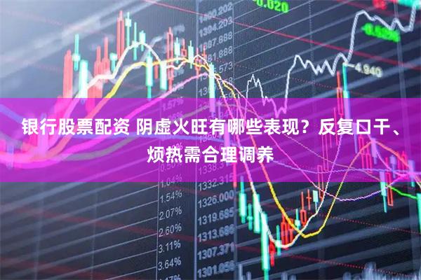银行股票配资 阴虚火旺有哪些表现？反复口干、烦热需合理调养