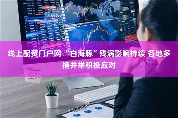 线上配资门户网 “白海豚”残涡影响持续 各地多措并举积极应对