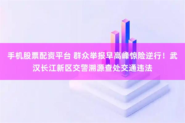 手机股票配资平台 群众举报早高峰惊险逆行！武汉长江新区交警溯源查处交通违法