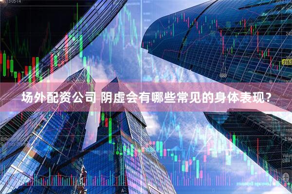 场外配资公司 阴虚会有哪些常见的身体表现？