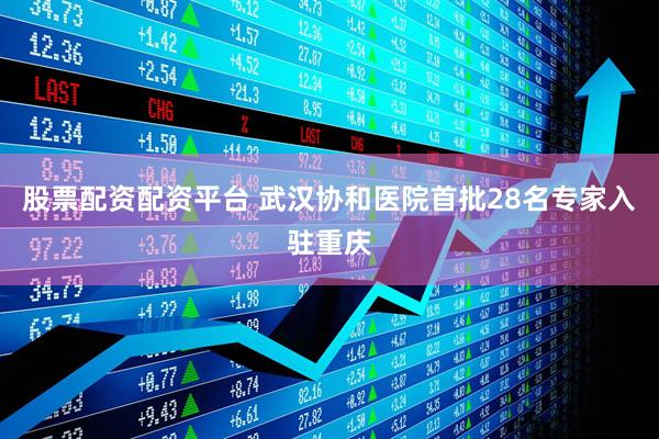 股票配资配资平台 武汉协和医院首批28名专家入驻重庆