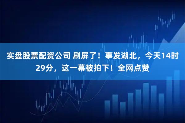 实盘股票配资公司 刷屏了！事发湖北，今天14时29分，这一幕被拍下！全网点赞
