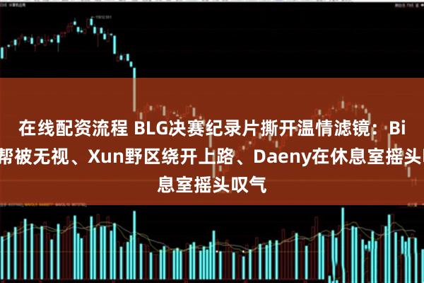 在线配资流程 BLG决赛纪录片撕开温情滤镜：Bin求帮被无视、Xun野区绕开上路、Daeny在休息室摇头叹气