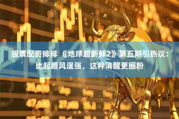 股票配资排排 《地球超新鲜2》第五期引热议：比起跟风逞强，这种清醒更圈粉