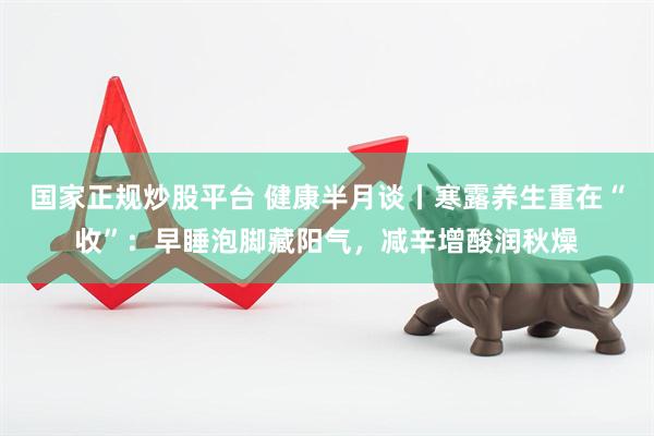 国家正规炒股平台 健康半月谈丨寒露养生重在“收”：早睡泡脚藏阳气，减辛增酸润秋燥